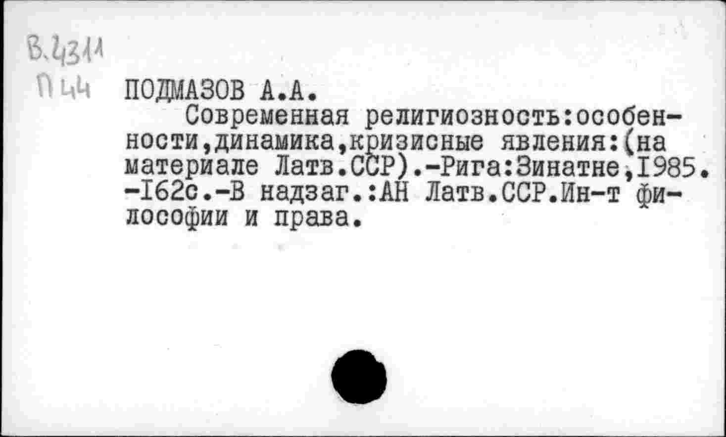 ﻿ВЛ}!4
Пцц П0ДМА30В А.А.
Современная религиозностьособенности, динамика,кризисные явления:(на материале Латв.ССР).-Рига:3инатне,1985. -162с.-В надзаг.:АН Латв.ССР.Ин-т философии и права.